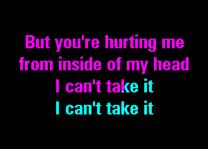 But you're hurting me
from inside of my head

I can't take it
I can't take it