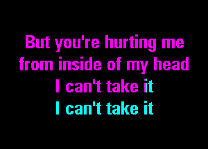 But you're hurting me
from inside of my head

I can't take it
I can't take it