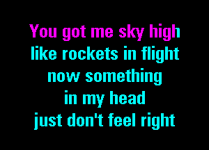 You got me sky high
like rockets in flight
now something
in my head

iust don't feel right