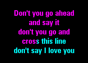 Don't you go ahead
and say it

don't you go and
cross this line
don't say I love you