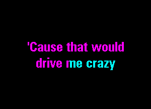 'Cause that would

drive me crazy