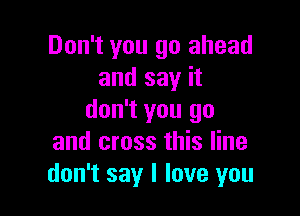 Don't you go ahead
and say it

don't you go
and cross this line
don't say I love you