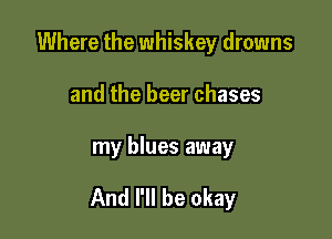 Where the whiskey drowns
and the beer chases

my blues away

And I'll be okay