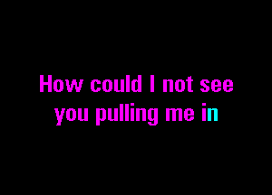 How could I not see

you pulling me in