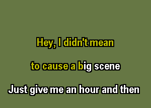 Hey, I didn't mean

to cause a big scene

Just give me an hour and then