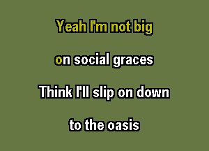 Yeah I'm not big

on social graces

Think I'll slip on down

to the oasis