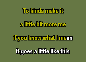 To kinda make it

a little bit more me

if you know what I mean

It goes a little like this