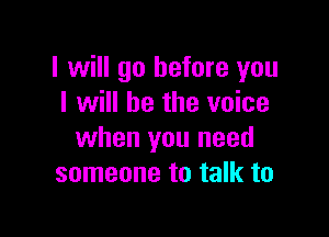 I will go before you
I will be the voice

when you need
someone to talk to