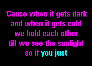 'Cause when it gets dark
and when it gets cold
we hold each other
till we see the sunlight
so if you iust