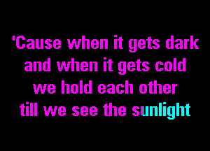 'Cause when it gets dark
and when it gets cold
we hold each other
till we see the sunlight