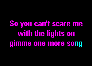 So you can't scare me

with the lights on
gimme one more song