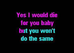 Yes I would die
for you baby

but you won't
do the same