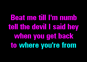 Beat me till I'm numb
tell the devil I said hey
when you get back
to where you're from