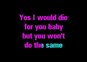 Yes I would die
for you baby

but you won't
do the same