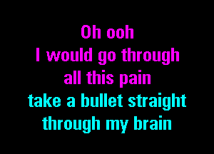 0h ooh
I would go through

all this pain
take a bullet straight
through my brain