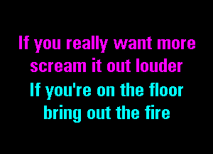 If you really want more
scream it out louder

If you're on the floor
bring out the fire