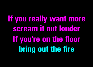 If you really want more
scream it out louder

If you're on the floor
bring out the fire