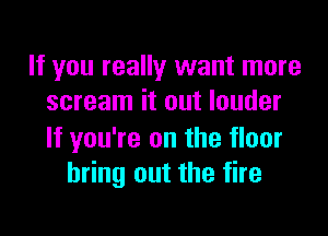 If you really want more
scream it out louder

If you're on the floor
bring out the fire