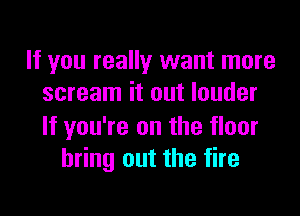 If you really want more
scream it out louder

If you're on the floor
bring out the fire