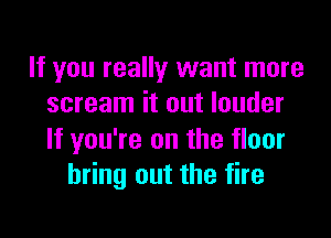 If you really want more
scream it out louder

If you're on the floor
bring out the fire