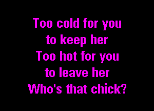 Too cold for you
to keep her

Too hot for you
to leave her
Who's that chick?