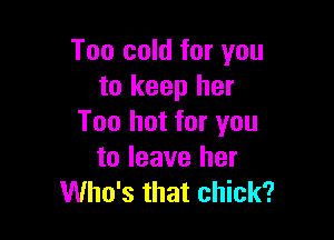 Too cold for you
to keep her

Too hot for you
to leave her
Who's that chick?