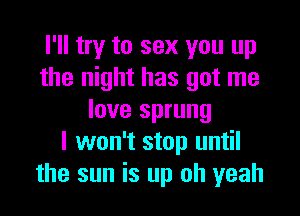 I'll try to sex you up
the night has got me

love sprung
I won't stop until
the sun is up oh yeah