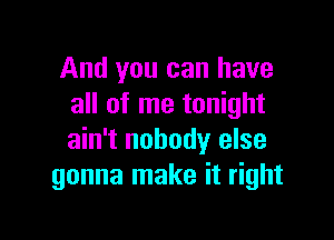 And you can have
all of me tonight

ain't nobody else
gonna make it right