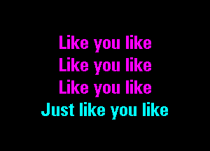 Like you like
Like you like

Like you like
Just like you like