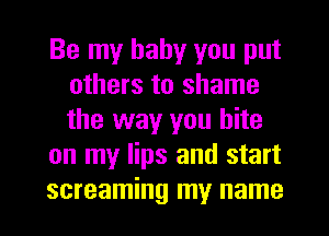 Be my baby you put
others to shame
the way you bite

on my lips and start

screaming my name