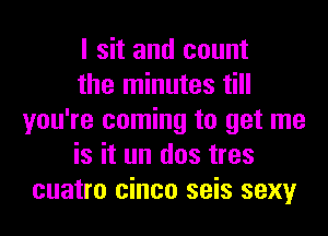 I sit and count

the minutes till
you're coming to get me

is it un dos tres
cuatro cinco seis sexy