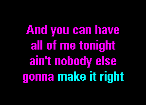 And you can have
all of me tonight

ain't nobody else
gonna make it right