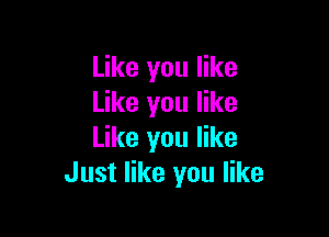 Like you like
Like you like

Like you like
Just like you like