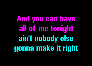 And you can have
all of me tonight

ain't nobody else
gonna make it right