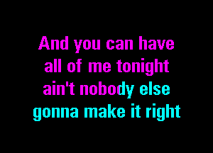 And you can have
all of me tonight

ain't nobody else
gonna make it right