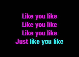 Like you like
Like you like

Like you like
Just like you like