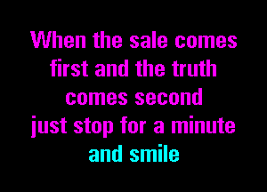 When the sale comes
first and the truth

comes second
iust stop for a minute
and smile