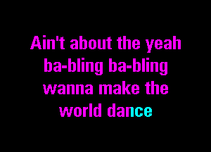Ain't about the yeah
ha-bling ha-hling

wanna make the
world dance
