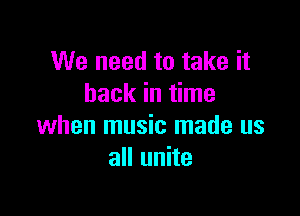 We need to take it
back in time

when music made us
all unite