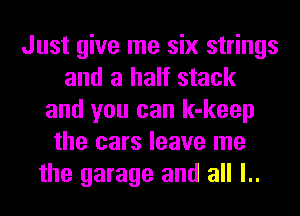 Just give me six strings
and a half stack
and you can k-keep
the cars leave me
the garage and all l..