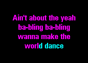 Ain't about the yeah
ha-bling ha-hling

wanna make the
world dance