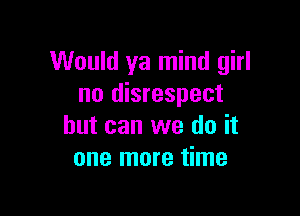 Would ya mind girl
no disrespect

but can we do it
one more time
