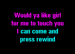 Would ya like girl
for me to touch you

I can come and
press rewind