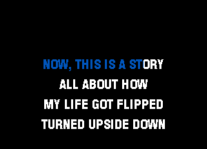 NOW, THIS IS A STORY

ALL ABOUT HOW
MY LIFE GOT FLIPPED
TURNED UPSIDE DOWN