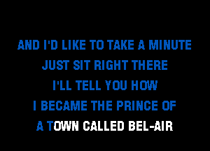 AND I'D LIKE TO TAKE A MINUTE
JUST SIT RIGHT THERE
I'LL TELL YOU HOW
I BECAME THE PRINCE OF
A TOWN CALLED BEL-AIR