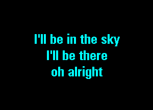 I'll be in the sky

I'll be there
oh alright