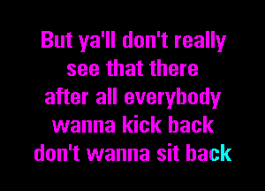 But ya'll don't really
see that there
after all everybody
wanna kick back

don't wanna sit back I