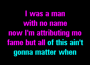 I was a man
with no name
now I'm attributing mo
fame but all of this ain't
gonna matter when