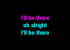 I'll be there

oh alright
I'll be there