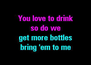 You love to drink
so do we

get more bottles
bring 'em to me